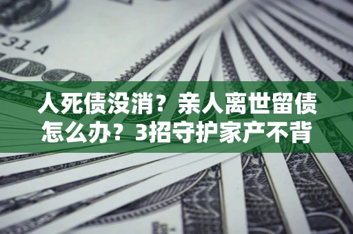 济南人死债没消？亲人离世留债怎么办？3招守护家产不背锅