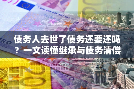 济南债务人去世了债务还要还吗？一文读懂继承与债务清偿