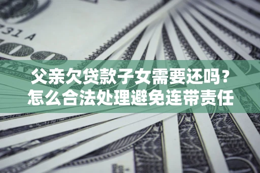 济南父亲欠贷款子女需要还吗？怎么合法处理避免连带责任？